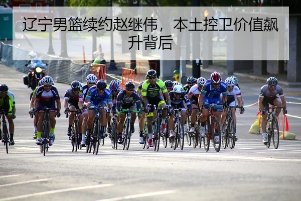 辽宁男篮续约赵继伟，本土控卫价值飙升背后